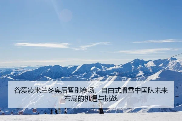 谷爱凌米兰冬奥后暂别赛场，自由式滑雪中国队未来布局的机遇与挑战